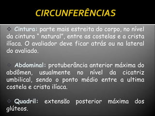  Cintura: parte mais estreita do corpo, no nível
da cintura “ natural”, entre as costelas e a crista
ilíaca. O avaliador deve ficar atrás ou na lateral
do avaliado.
 Abdominal: protuberância anterior máxima do
abdômen, usualmente no nível da cicatriz
umbilical, sendo o ponto médio entre a ultima
costela e crista ilíaca.
 Quadril: extensão posterior máxima dos
glúteos.
 