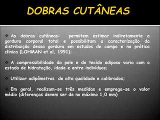  As dobras cutâneas: permitem estimar indiretamente a
gordura corporal total e possibilitam a caracterização da
distribuição dessa gordura em estudos de campo e na prática
clínica (LOHMAN et al, 1991);
 A compressibilidade da pele e do tecido adiposo varia com o
estado de hidratação, idade e entre indivíduos;
 Utilizar adipômetros de alta qualidade e calibrados;
 Em geral, realizam-se três medidas e emprega-se o valor
médio (diferenças devem ser de no máximo 1,0 mm)
 