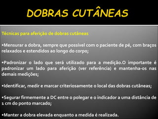 Técnicas para aferição de dobras cutâneas
•Mensurar a dobra, sempre que possível com o paciente de pé, com braços
relaxados e estendidos ao longo do corpo;
•Padronizar o lado que será utilizado para a medição.O importante é
padronizar um lado para aferição (ver referência) e mantenha-os nas
demais medições;
•Identificar, medir e marcar criteriosamente o local das dobras cutâneas;
•Segurar firmemente a DC entre o polegar e o indicador a uma distância de
1 cm do ponto marcado;
•Manter a dobra elevada enquanto a medida é realizada.
 