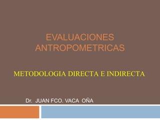 EVALUACIONES
ANTROPOMETRICAS
METODOLOGIA DIRECTA E INDIRECTA

Dr. JUAN FCO. VACA OÑA

 