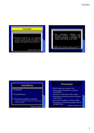 9/26/2011




                  Conceito

                                                                   São    importantes   medidas   que
                                                                   permitem verificar o tamanho das
 Perímetro máximo de um segmento                                   secções transversas e dimensões do
                                                                   corpo (CALLAWAY et al., 1988).
 corporal quando medido em ângulo de
 90 graus em relação ao seu maior eixo.

                                                                CALLAWAY, C. W. et al. Circunferences In: Lohman, T. G. et al. Anthropometric
                                                                Standardzation reference manual.Champaign, Human Kinetics Books, 1988.


                            (MARINS e GIANNICHI, 2003)




                                                                                     Precauções
                Importância
                                                                Medir sempre em um ponto fixo;
Comparação                                                      Nunca utilizar fita elástica ou de baixa
                                                                flexibilidade;
Acompanhamento                                                  Não deixar o dedo entre a fita e a pele;
                                                                Não promover pressão excessiva ou deixar
                                                                a fita frouxa;
Utilização para predição e estimação
– Exemplo: ICQ. (Índice de relação entre os perímetros da       Realizar três medidas e calcular a média;
  cintura e do quadril)                                         Não medir o avaliado após qualquer tipo de
                                                                atividade física.
                                                                                                        (MARINS e GIANNICHI, 2003)
                                   (MARINS e GIANNICHI, 2003)




                                                                                                                                                       2
 