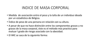 INDICE DE MASA CORPORAL
• Medida de asociación entre el peso y la talla de un individuo ideada
por un estadístico de Bélgica.
• Índice de peso de una persona en relación con su altura.
• A pesar de que no hace distinción entre los componentes grasos y no
grasos de la masa corporal, éste es el método más practico para
evaluar l grado de riesgo asociado con la obesidad.
• El IMC se saca de la siguiente forma:
 