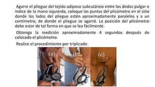 Agarre el pliegue del tejido adiposo subcutáneo entre los dedos pulgar e
índice de la mano izquierda, coloque las puntas del plicómetro en el sitio
donde los lados del pliegue estén aproximadamente paralelos y a un
centímetro, de donde el pliegue se agarró. La posición del plicómetro
debe estar de tal forma en que se lea fácilmente.
Obtenga la medición aproximadamente 4 segundos después de
colocado el plicómetro.
Realice el procedimiento por triplicado
 