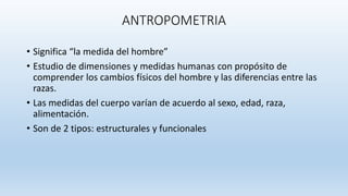 ANTROPOMETRIA
• Significa “la medida del hombre”
• Estudio de dimensiones y medidas humanas con propósito de
comprender los cambios físicos del hombre y las diferencias entre las
razas.
• Las medidas del cuerpo varían de acuerdo al sexo, edad, raza,
alimentación.
• Son de 2 tipos: estructurales y funcionales
 