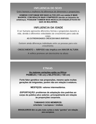 INFLUENCIA DO SEXOINFLUENCIA DO SEXO
Entre homens e mulheres há diferenças de dimensões e proporções:
HOMENS COSTUMAM SER MAIS ALTOS (25% em média) E MAIS
MAGROS, COM BRAÇOS MAIS COMPRIDOS (devido ao tamanho do
antebraço). POSSUEM TAMBÉM MAIS MÚSCULOS ESQUELÉTICOS DO
QUE AS MULHERES.
INFLUENCIA DA IDADEINFLUENCIA DA IDADE
O ser humano apresenta diferentes formas e proporções durante a
vida, devido à diferentes velocidades de crescimento para cada do
corpo.
AS EXTREMIDADES CRESCEM MAIS RÁPIDO.
Existem ainda diferenças individuais entre as pessoas para este
crescimento.
CRESCIMENTO + RÁPIDO não implica em MAIOR ALTURA
A velhice promove um decréscimo na altura
ETNIASETNIAS
As maiores variações estão na África:
PIGMEUS (~140 cm) e NILÓTICOS (~180 cm)
Forte fator genético nas proporções, mesmo após muitas
gerações de imigrantes, porém não em relação à estatura.
MESTIÇOS: valores intermediários.
EXPORTAÇÃO: problemas de adaptação dos padrões ao
corpo do público-alvo exterior, principalmente em relação
às proporções corporais.
TAMANHO DOS MEMBROS:
orientais < europeus < árabes
BRASILEIROS têm os pés mais curtos e mais “gordos” em relação
aos europeus.
 