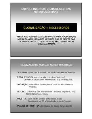 PADRÕES INTERNACIONAIS DE MEDIDASPADRÕES INTERNACIONAIS DE MEDIDAS
ANTROPOMÉTRICASANTROPOMÉTRICAS
GLOBALIZAÇÃO = NECESSIDADE
AINDA NÃO HÁ MEDIDAS CONFIÁVEIS PARA A POPOLUÇÃO
MUNDIAL. A MAIORIA DAS MEDIDAS QUE SE DISPÕE SÃO
DE HOMENS ADULTOS (18-30 anos) REALIZADAS PELAS
FORÇAS ARMADAS.
REALIZAÇÃO DE MEDIDAS ANTROPOMÉTRICASREALIZAÇÃO DE MEDIDAS ANTROPOMÉTRICAS
OBJETIVO: definir ONDE e PARA QUE serão utilizadas as medidas.
TIPOS: ESTÁTICA (corpo parado, proj. de móveis, etc)
DINÂMICA (alcance dos movimentos, proj. de máquinas)
DEFINIÇÃO: estabelecer os dois pontos onde serão tomadas as
medidas
MÉTODO: DIRETOS ( com instrumentos - lineares, angulares, etc)
INDIRETOS (fotos, filmes)
AMOSTRA: sexo, idade, biotipo, deficiências físicas.
Geralmente, de 30 a 50 indivíduos são suficientes.
ANÁLISE ESTATÍSTICA: distribuição de gauss, desvio padrão
 