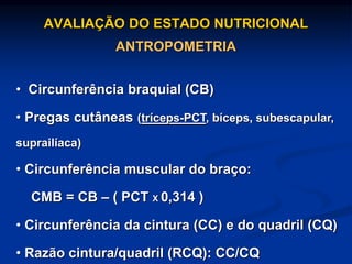 AVALIAÇÃO DO ESTADO NUTRICIONAL
ANTROPOMETRIA
• Circunferência braquial (CB)
• Pregas cutâneas (tríceps-PCT, bíceps, subescapular,
suprailíaca)
• Circunferência muscular do braço:
CMB = CB – ( PCT X 0,314 )
• Circunferência da cintura (CC) e do quadril (CQ)
• Razão cintura/quadril (RCQ): CC/CQ
 