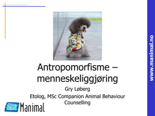 www.manimal.no
Antropomorfisme –
menneskeliggjøring
Gry Løberg
Etolog, MSc Companion Animal Behaviour
Counselling
 