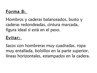 Forma 8:
Hombros y caderas balanceados, busto y
caderas redondeadas, cintura marcada,
figura ideal si está en el peso.
Evitar:
Sacos con hombreras muy cuadradas, ropa
muy entallada, bolsillos en la parte superior,
líneas horizontales, estampados en la cadera.
 