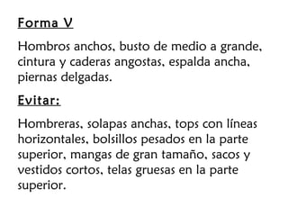 Forma V
Hombros anchos, busto de medio a grande,
cintura y caderas angostas, espalda ancha,
piernas delgadas.
Evitar:
Hombreras, solapas anchas, tops con líneas
horizontales, bolsillos pesados en la parte
superior, mangas de gran tamaño, sacos y
vestidos cortos, telas gruesas en la parte
superior.
 