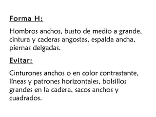 Forma H:
Hombros anchos, busto de medio a grande,
cintura y caderas angostas, espalda ancha,
piernas delgadas.
Evitar:
Cinturones anchos o en color contrastante,
líneas y patrones horizontales, bolsillos
grandes en la cadera, sacos anchos y
cuadrados.
 