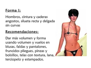 Forma I:
Hombros, cintura y caderas
angostos, silueta recta y delgada
sin curvas
Recomendaciones:
Dar más volumen y forma
usando volumen y vuelos en
blusas, faldas y pantalones,
fruncidos pliegues, pinzas y
bolsillos, telas con textura, lana,
terciopelo y estampados.
 