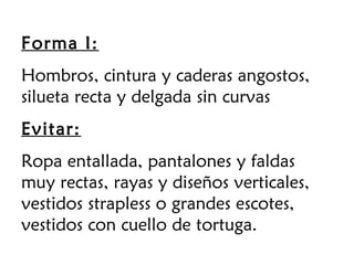Forma I:
Hombros, cintura y caderas angostos,
silueta recta y delgada sin curvas
Evitar:
Ropa entallada, pantalones y faldas
muy rectas, rayas y diseños verticales,
vestidos strapless o grandes escotes,
vestidos con cuello de tortuga.
 