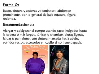 Forma O:
Busto, cintura y caderas voluminosas, abdomen
prominente, por lo general de baja estatura, figura
redonda.
Recomendaciones:
Alargar y adelgazar el cuerpo usando sacos holgados hasta
la cadera o más largos, túnicas o chemisse, blusas ligeras,
faldas o pantalones con cintura marcada hacia abajo,
vestidos rectos, accesorios en cuello si no tiene papada.
 