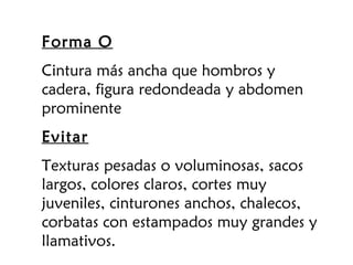 Forma O
Cintura más ancha que hombros y
cadera, figura redondeada y abdomen
prominente
Evitar
Texturas pesadas o voluminosas, sacos
largos, colores claros, cortes muy
juveniles, cinturones anchos, chalecos,
corbatas con estampados muy grandes y
llamativos.
 