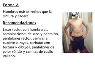 Forma A
Hombros más estrechos que la
cintura y cadera
Recomendaciones
Sacos rectos con hombreras,
combinaciones de saco y pantalón,
pantalones rectos, camisas a
cuadros o rayas, corbatas con
textura y dibujos, pantalones de
color sólido y camisas de cuello
italiano.
 