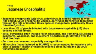 VIRUS
Japanese Encephalitis
• Japanese encephalitis (JE) virus, a flavivirus, is closely related to West
Nile and St. Louis encephalitis viruses. JE virus is transmitted to humans
through the bite of infected Culex species mosquitoes, particularly Culex
tritaeniorhynchus.
• Less than 1% of people infected with Japanese encephalitis (JE) virus
develop clinical illness.
• Initial symptoms often include fever, headache, and vomiting. Neurologic
symptoms, weakness, and movement disorders might develop over the
next few days.
• Seizures are common, especially among children.
• JE vaccine (manufactured as IXIARO) is recommended for travelers who
plan to spend 1 month or more in endemic areas during the JE virus
transmission season
 