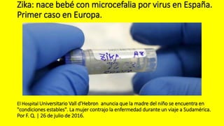 Zika: nace bebé con microcefalia por virus en España.
Primer caso en Europa.
El Hospital Universitario Vall d'Hebron anuncia que la madre del niño se encuentra en
"condiciones estables". La mujer contrajo la enfermedad durante un viaje a Sudamérica.
Por F. Q. | 26 de julio de 2016.
 