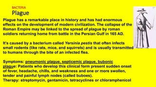 BACTERIA
Plague
Plague has a remarkable place in history and has had enormous
effects on the development of modern civilization. The collapse of the
Roman Empire may be linked to the spread of plague by roman
soldiers returning home from battle in the Persian Gulf in 165 AD.
It’s caused by a bacterium called Yersinia pestis that often infects
small rodents (like rats, mice, and squirrels) and is usually transmitted
to humans through the bite of an infected flea.
Symptoms: pneumonic plague, septicemic plague, bubonic
plague: Patients who develop this clinical form present sudden onset
of fever, headache, chills, and weakness and one or more swollen,
tender and painful lymph nodes (called buboes).
Therapy: streptomycin, gentamicin, tetracyclines or chloramphenicol
 
