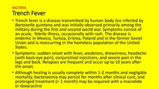 BACTERIA
Trench Fever
• Trench fever is a disease transmitted by human body lice infected by
Bartonella quintana and was initially observed primarily among the
military during the first and second world war. Symptoms consist of
an acute, febrile illness, occasionally with rash. The disease is
endemic in Mexico, Tunisia, Eritrea, Poland and in the former Soviet
Union and is reoccurring in the homeless population of the United
States.
• Symptoms: sudden onset with fever, weakness, drowsiness, headache
(with back-eye pain), conjunctival injections, and severe pain in the
legs and back. Relapses are frequent and occur up to 10 years after
the onset.
• Although healing is usually complete within 1-2 months and negligible
mortality, bacteraemia may persist for months after clinical cure, and
prolonged treatment (> 1 month) may be required with a macrolide
or doxycycline
 