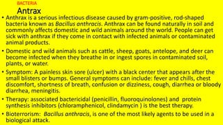 BACTERIA
Antrax
• Anthrax is a serious infectious disease caused by gram-positive, rod-shaped
bacteria known as Bacillus anthracis. Anthrax can be found naturally in soil and
commonly affects domestic and wild animals around the world. People can get
sick with anthrax if they come in contact with infected animals or contaminated
animal products.
• Domestic and wild animals such as cattle, sheep, goats, antelope, and deer can
become infected when they breathe in or ingest spores in contaminated soil,
plants, or water.
• Symptom: A painless skin sore (ulcer) with a black center that appears after the
small blisters or bumps. General symptoms can include: fever and chills, chest
discomfort, shortness of breath, confusion or dizziness, cough, diarrhea or bloody
diarrhea, meningitis.
• Therapy: associated bactericidal (penicillin, fluoroquinolones) and protein
synthesis inhibitors (chloramphenicol, clindamycin ) is the best therapy.
• Bioterrorism: Bacillus anthracis, is one of the most likely agents to be used in a
biological attack.
 