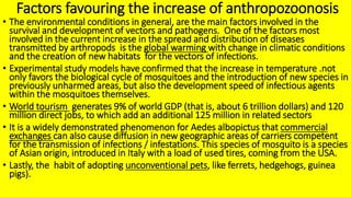 Factors favouring the increase of anthropozoonosis
• The environmental conditions in general, are the main factors involved in the
survival and development of vectors and pathogens. One of the factors most
involved in the current increase in the spread and distribution of diseases
transmitted by arthropods is the global warming with change in climatic conditions
and the creation of new habitats for the vectors of infections.
• Experimental study models have confirmed that the increase in temperature .not
only favors the biological cycle of mosquitoes and the introduction of new species in
previously unharmed areas, but also the development speed of infectious agents
within the mosquitoes themselves.
• World tourism generates 9% of world GDP (that is, about 6 trillion dollars) and 120
million direct jobs, to which add an additional 125 million in related sectors
• It is a widely demonstrated phenomenon for Aedes albopictus that commercial
exchanges can also cause diffusion in new geographic areas of carriers competent
for the transmission of infections / infestations. This species of mosquito is a species
of Asian origin, introduced in Italy with a load of used tires, coming from the USA.
• Lastly, the habit of adopting unconventional pets, like ferrets, hedgehogs, guinea
pigs).
 