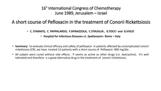 16° International Congress of Chemotherapy
June 1989, Jerusalem – Israel
A short course of Pefloxacin in the treatment of Conorii Rickettsiosis
• C. D’AMATO, C. PAPPALARDO, F.SPINAZZOLA, C.STRUGLIA , G.TOCCI and G.VISCO
• Hospital for Infectious Diseases «L. Spallanzani» Rome – Italy
• Summary: to evaluate clinical efficacy and safety of pefloxacin in patients affected by uncomplicated conorii
rickettsiosis (CR), we have treated 12 patients with a short course of Pefloxacin 800 mg/die.
• All subjets were cured without side effects . P seems as active as other drugs (i.e. doxicycline). It’s well
tolerated and therefore is a good alternative drug in the treatment of conorii richettsiosis.
 