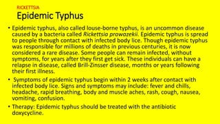 RICKETTSIA
Epidemic Typhus
• Epidemic typhus, also called louse-borne typhus, is an uncommon disease
caused by a bacteria called Rickettsia prowazekii. Epidemic typhus is spread
to people through contact with infected body lice. Though epidemic typhus
was responsible for millions of deaths in previous centuries, it is now
considered a rare disease. Some people can remain infected, without
symptoms, for years after they first get sick. These individuals can have a
relapse in disease, called Brill-Zinsser disease, months or years following
their first illness.
• Symptoms of epidemic typhus begin within 2 weeks after contact with
infected body lice. Signs and symptoms may include: fever and chills,
headache, rapid breathing, body and muscle aches, rash, cough, nausea,
vomiting, confusion.
• Therapy: Epidemic typhus should be treated with the antibiotic
doxycycline.
 