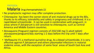 PROTOZOA
Malaria Drug chemoprophylaxis (2)
• No prophylactic regimen may offer complete protection.
• Chloroquine has been the corner-stone of anti-malarial drugs up to the 80s,
thanks to its efficacy, tolerability and safety in pregnancy and childhood. It is a
rapid blood schizonticide . It can be used in combination with proguanil, in
areas where P. falciparum is still sensitive to chloroquine, such as Central
America and Middle Eastern countries.
• Atovaquone-Proguanil regimen consists of 250/100 mg (1 adult tablet)
atovaquone/proguanil/day starting 1-2 days before the trip until 7 days after
return.
• Mefloquine it’s a methanol-quinoline drug. As a blood schizonticide, it is very
effective against P. falciparum and others plasmodial infections in malarial
endemic areas, with the exception of some focal areas of South East Asia and
Africa.
 
