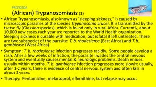 PROTOZOA
(African) Trypanosomiasis (1)
• African Trypanosomiasis, also known as "sleeping sickness," is caused by
microscopic parasites of the species Trypanosoma brucei. It is transmitted by the
tsetse fly (Glossina species), which is found only in rural Africa. Currently, about
10,000 new cases each year are reported to the World Health organization.
Sleeping sickness is curable with medication, but is fatal if left untreated. There
are two subspecies of the parasite: T. b. rhodesiense (East Africa) and T. b.
gambiense (West Africa).
• Symptom: T. b. rhodesiense infection progresses rapidly. Some people develop a
rash. After a few weeks of infection, the parasite invades the central nervous
system and eventually causes mental & neurologic problems. Death ensues
usually within months. T. b. gambiense infection progresses more slowly: usually,
after 1-2 years, there is evidence of central nervous system and often kills in
about 3 years.
• Therapy: Pentamidine, melarsoprol, eflornithine, but relapse may occur.
 
