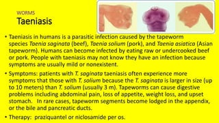 WORMS
Taeniasis
• Taeniasis in humans is a parasitic infection caused by the tapeworm
species Taenia saginata (beef), Taenia solium (pork), and Taenia asiatica (Asian
tapeworm). Humans can become infected by eating raw or undercooked beef
or pork. People with taeniasis may not know they have an infection because
symptoms are usually mild or nonexistent.
• Symptoms: patients with T. saginata taeniasis often experience more
symptoms that those with T. solium because the T. saginata is larger in size (up
to 10 meters) than T. solium (usually 3 m). Tapeworms can cause digestive
problems including abdominal pain, loss of appetite, weight loss, and upset
stomach. In rare cases, tapeworm segments become lodged in the appendix,
or the bile and pancreatic ducts.
• Therapy: praziquantel or niclosamide per os.
 