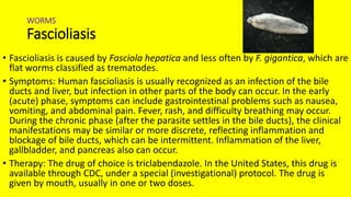 WORMS
Fascioliasis
• Fascioliasis is caused by Fasciola hepatica and less often by F. gigantica, which are
flat worms classified as trematodes.
• Symptoms: Human fascioliasis is usually recognized as an infection of the bile
ducts and liver, but infection in other parts of the body can occur. In the early
(acute) phase, symptoms can include gastrointestinal problems such as nausea,
vomiting, and abdominal pain. Fever, rash, and difficulty breathing may occur.
During the chronic phase (after the parasite settles in the bile ducts), the clinical
manifestations may be similar or more discrete, reflecting inflammation and
blockage of bile ducts, which can be intermittent. Inflammation of the liver,
gallbladder, and pancreas also can occur.
• Therapy: The drug of choice is triclabendazole. In the United States, this drug is
available through CDC, under a special (investigational) protocol. The drug is
given by mouth, usually in one or two doses.
 