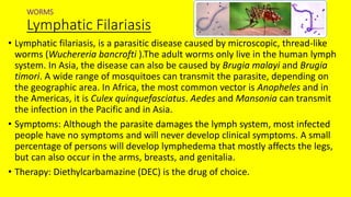 WORMS
Lymphatic Filariasis
• Lymphatic filariasis, is a parasitic disease caused by microscopic, thread-like
worms (Wuchereria bancrofti ).The adult worms only live in the human lymph
system. In Asia, the disease can also be caused by Brugia malayi and Brugia
timori. A wide range of mosquitoes can transmit the parasite, depending on
the geographic area. In Africa, the most common vector is Anopheles and in
the Americas, it is Culex quinquefasciatus. Aedes and Mansonia can transmit
the infection in the Pacific and in Asia.
• Symptoms: Although the parasite damages the lymph system, most infected
people have no symptoms and will never develop clinical symptoms. A small
percentage of persons will develop lymphedema that mostly affects the legs,
but can also occur in the arms, breasts, and genitalia.
• Therapy: Diethylcarbamazine (DEC) is the drug of choice.
 