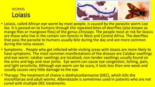 WORMS
Loiasis
• Loiasis, called African eye worm by most people, is caused by the parasitic worm Loa
loa. It is passed on to humans through the repeated bites of deerflies (also known as
mango flies or mangrove flies) of the genus Chrysops. The people most at risk for loiasis
are those who live in the certain rain forests in West and Central Africa. The deerflies
that pass the parasite to humans usually bite during the day and are more common
during the rainy season.
• Symptoms: . People who get infected while visiting areas with loiasis are more likely to
have symptoms. The most common manifestations of the disease are Calabar swellings
and eye worm: calabar swellings are localized, non-tender swellings usually found on
the arms and legs and near joints. Eye worm can cause eye congestion, itching, pain,
and light sensitivity. Although eye worm can be scary, it lasts less than one week and
usually causes very little damage to the eye.
• Therapy: The treatment of choice is diethylcarbamazine (DEC), which kills the
microfilariae and adult worms. Albendazole is sometimes used in patients who are not
cured with multiple DEC treatments.
 