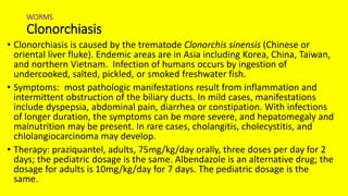WORMS
Clonorchiasis
• Clonorchiasis is caused by the trematode Clonorchis sinensis (Chinese or
oriental liver fluke). Endemic areas are in Asia including Korea, China, Taiwan,
and northern Vietnam. Infection of humans occurs by ingestion of
undercooked, salted, pickled, or smoked freshwater fish.
• Symptoms: most pathologic manifestations result from inflammation and
intermittent obstruction of the biliary ducts. In mild cases, manifestations
include dyspepsia, abdominal pain, diarrhea or constipation. With infections
of longer duration, the symptoms can be more severe, and hepatomegaly and
malnutrition may be present. In rare cases, cholangitis, cholecystitis, and
chlolangiocarcinoma may develop.
• Therapy: praziquantel, adults, 75mg/kg/day orally, three doses per day for 2
days; the pediatric dosage is the same. Albendazole is an alternative drug; the
dosage for adults is 10mg/kg/day for 7 days. The pediatric dosage is the
same.
 