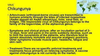 VIRUS
Chikungunya
• Arboviruses (arthropod-borne viruses) are transmitted to
humans primarily through the bites of infected mosquitoes
(Aedes aegypti ed Aedes albopictus), ticks, sand flies, or
midges. The responsible virus of Chikungunya belongs to the
family of the togaviridae, of the alphavirus genus.
• Symptoms and clinical picture: after an incubation period of 2-
12 days, fever and pains in the joints suddenly develop, such as
to limit the movements of the patients, who therefore tend to
remain absolutely immobile and assume analgesic positions.
Other symptoms include muscle pain, headache, fatigue and
skin rash.
• Treatment:There are no specific antiviral treatments and
treatments focus primarily on relieving symptoms. A vaccine
against chikungunya is not currently on the market.
 