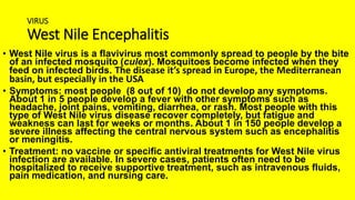 VIRUS
West Nile Encephalitis
• West Nile virus is a flavivirus most commonly spread to people by the bite
of an infected mosquito (culex). Mosquitoes become infected when they
feed on infected birds. The disease it’s spread in Europe, the Mediterranean
basin, but especially in the USA
• Symptoms: most people (8 out of 10) do not develop any symptoms.
About 1 in 5 people develop a fever with other symptoms such as
headache, joint pains, vomiting, diarrhea, or rash. Most people with this
type of West Nile virus disease recover completely, but fatigue and
weakness can last for weeks or months. About 1 in 150 people develop a
severe illness affecting the central nervous system such as encephalitis
or meningitis.
• Treatment: no vaccine or specific antiviral treatments for West Nile virus
infection are available. In severe cases, patients often need to be
hospitalized to receive supportive treatment, such as intravenous fluids,
pain medication, and nursing care.
 
