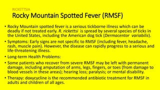 RICKETTSIA
Rocky Mountain Spotted Fever (RMSF)
• Rocky Mountain spotted fever is a serious tickborne illness which can be
deadly if not treated early. R. rickettsi is spread by several species of ticks in
the United States, including the American dog tick (Dermacentor variabilis).
• Symptoms: Early signs are not specific to RMSF (including fever, headache,
rash, muscle pain). However, the disease can rapidly progress to a serious and
life-threatening illness.
• Long-term Health Problems:
• Some patients who recover from severe RMSF may be left with permanent
damage, including amputation of arms, legs, fingers, or toes (from damage to
blood vessels in these areas); hearing loss; paralysis; or mental disability.
• Therapy: doxycycline is the recommended antibiotic treatment for RMSF in
adults and children of all ages.
 