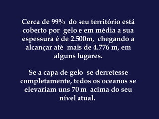 Cerca de 99%  do seu território está coberto por  gelo e em média a sua espessura é de 2.500m,  chegando a alcançar até  mais de 4.776 m, em alguns lugares. Se a capa de gelo  se derretesse completamente, todos os oceanos se elevariam uns 70 m  acima do seu nível atual.  