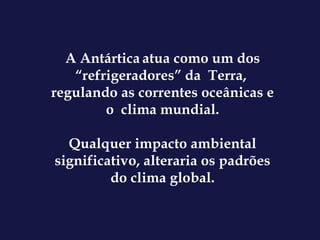 A Antártica   atua como um dos “refrigeradores” da  Terra,  regulando as correntes oceânicas e o  clima mundial. Qualquer impacto ambiental significativo, alteraria os padrões do clima global. 