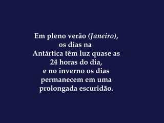 Em pleno verão  (Janeiro) , os dias na  Antártica têm luz quase as 24 horas do dia, e no inverno os dias permanecem em uma prolongada escuridão. 