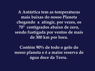 A Antártica tem as temperaturas mais baixas do nosso Planeta chegando  a  atingir, por vezes, os 70°  centígrados abaixo de zero, sendo fustigada por ventos de mais de 300 km por hora. Contém 90% de todo o gelo do nosso planeta e é a maior reserva de água doce da Terra.  