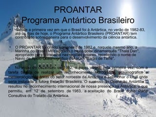 PROANTAR
Programa Antártico Brasileiro
• Desde a primeira vez em que o Brasil foi à Antártica, no verão de 1982-83,
até os dias de hoje, o Programa Antártico Brasileiro (PROANTAR) tem
contribuído sobremaneira para o desenvolvimento da ciência antártica.
• O PROANTAR foi criado em janeiro de 1982 e, naquele mesmo ano, a
Marinha do Brasil (MB) adquiriu o navio polar dinamarquês "Thala Dan",
apropriado para o trabalho nas regiões polares, recebendo o nome de
Navio de Apoio Oceanográfico (NApOc) "Barão de Teffé".
• No início de dezembro de 1982, o navio viajou, pela primeira vez, com a
tarefa básica de realizar um reconhecimento hidrográfico, oceanográfico e
meteorológico de áreas do setor noroeste da Antártica e selecionar o local onde
seria instalada a futura Estação Brasileira. O sucesso da Operação Antártica I,
resultou no reconhecimento internacional de nossa presença na Antártica, o que
permitiu, em 12 de setembro de 1983, a aceitação do Brasil como Parte
Consultiva do Tratado da Antártica.
 