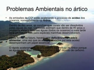 Problemas Ambientais no ártico
• As emissões de CO² estão acelerando o processo de acidez dos
oceanos, nomeadamente no Ártico.
Dentro de dez anos, as conchas e os corais vão ser dissolvidos
pelas águas do mar. Cientistas estimam que dentro de 40 anos o
problema afetará 50% das águas (todos os oceanos) e mais tarde
será um habitat nulo para espécies marinhas desenvolverem.
Desta forma, no futuro, haverá uma deficiência na cadeia 
alimentar, uma vez que os animais afetados por esta acidez
desempenham um papel essencial.
O rápido aceleramento do processo é mais eficaz no Ártico porque
as águas mais frias dissolvem melhor o CO², dióxido de carbono.
 