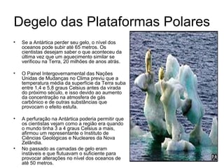 Degelo das Plataformas Polares
• Se a Antártica perder seu gelo, o nível dos
oceanos pode subir até 65 metros. Os
cientistas desejam saber o que aconteceu da
última vez que um aquecimento similar se
verificou na Terra, 20 milhões de anos atrás.
• O Painel Intergovernamental das Nações
Unidas de Mudanças no Clima previu que a
temperatura média da superfície da Terra suba
entre 1,4 e 5,8 graus Celsius antes da virada
do próximo século, e isso devido ao aumento
da concentração na atmosfera de gás
carbônico e de outras substâncias que
provocam o efeito estufa.
• A perfuração na Antártica poderia permitir que
os cientistas vejam como a região era quando
o mundo tinha 3 a 4 graus Celsius a mais,
afirmou um representante o Instituto de
Ciências Geológicas e Nucleares da Nova
Zelândia.
• No passado as camadas de gelo eram
instáveis e que flutuavam o suficiente para
provocar alterações no nível dos oceanos de
até 50 metros.
 
