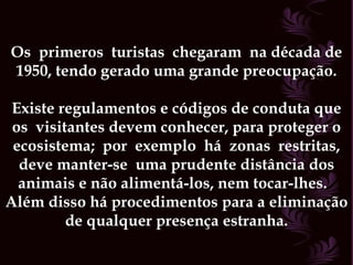 Os  primeros  turistas  chegaram  na década de 1950, tendo gerado uma grande preocupação. Existe regulamentos e códigos de conduta que os  visitantes devem conhecer, para proteger o ecosistema;  por  exemplo  há  zonas  restritas, deve manter-se  uma prudente distância dos animais e não alimentá-los, nem tocar-lhes.  Além disso há procedimentos para a eliminação de qualquer presença estranha. 
