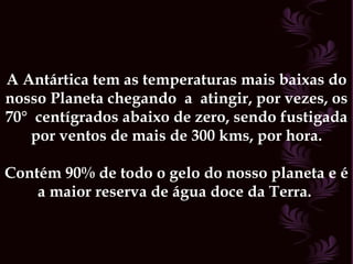 A Antártica tem as temperaturas mais baixas do nosso Planeta chegando  a  atingir, por vezes, os 70°  centígrados abaixo de zero, sendo fustigada por ventos de mais de 300 kms, por hora. Contém 90% de todo o gelo do nosso planeta e é a maior reserva de água doce da Terra.  