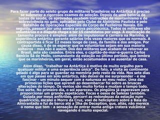 Para fazer parte do seleto grupo de militares brasileiros na Antártica é preciso se submeter a rigorosos exames de seleção. Depois de uma bateria de testes de saúde, os aprovados recebem instruções de montanhismo e de sobrevivência no gelo, aplicadas pelo Clube de Alpinismo Paulista e pelo Batalhão de Operações Especiais do Corpo de Fuzileiros Navais. Em seguida, passam por uma severa prova psicotécnica. Todos os militares são voluntários e a disputa chega a ter 15 candidatos por vaga. A explicação de tamanha procura é simples: além de impulsionar a carreira na Marinha, a experiência antártica garante salários três vezes maiores que os normais. A contrapartida é ficar 12 meses longe de casa, da família e dos amigos. Por causa disso, é de se esperar que os voluntários sejam em sua maioria solteiros - mas não é assim. Dos dez militares que acabam de retornar ao Brasil, sete são casados. Entre eles, o capitão-de-mar-e-guerra Carlos Benício Sá de Mello, comandante da estação no último período, que lembra que os marinheiros, em geral, estão acostumados a se ausentar de casa. Além disso, "trabalhar na Antártica é motivo de muito orgulho para qualquer militar e uma experiência única". De fato, a visita ao continente gelado é algo para se guardar na memória pelo resto da vida. Nos sete dias em que passei em solo antártico, não deixei de me surpreender - e me fascinar - um minuto sequer com a natureza ao meu redor. Uma das primeiras lições que aprendi ao desembarcar foi sobre as bruscas alterações do tempo. Os ventos são muito fortes e mudam o tempo todo. Tive sorte. No primeiro dia, o sol apareceu. Os pingüins já esperavam para proporcionar um grande espetáculo. Focas e ossos de baleias também. Guiada por meus anfitriões, percorri as redondezas da estação num quadriciclo, escalei o Morro da Cruz, voei de helicóptero sobre a Baía do Almirantado e fui de barco até a Ilha de Deception, que, aliás, não merece o nome que tem - a sensação de entrar numa antiga cratera vulcânica navegando é muito especial. 