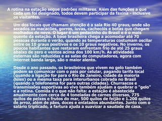 A rotina na estação segue padrões militares. Além das funções a que cada um foi designado, todos devem participar da faxina - inclusive os visitantes. Um dos locais que chamam atenção é a sala Rio 40 graus, onde são secados os macacões, gorros, luvas, cachecóis e botas que chegam molhados de neve. O lugar é um pedacinho do Brasil e é o mais quente da estação. A base brasileira chega a acomodar até 70 pessoas durante o verão, quando as temperaturas costumam oscilar entre os 10 graus positivos e os 10 graus negativos. No inverno, os poucos habitantes que restaram enfrentam frio de até 25 graus abaixo de zero e ventos acima dos 100 km/h. As atividades externas são reduzidas e as salas de computadores, agora com internet banda larga, são o maior alento. Desde o ano passado, os brasileiros que vivem no gelo também podem se comunicar com o país por celular, pagando tarifa local (quando a ligação for para o Rio de Janeiro, cidade da maioria deles) ou a mesma taxa para interurbanos cobrada no Brasil (quando o telefonema for para outras cidades). Churrascos e transmissões esportivas ao vivo também ajudam a quebrar o "gelo" e a rotina. Comida é o que não falta: a estação é abastecida anualmente com cerca de 4 toneladas de carnes diversas, 775 quilos de peixes e frutos do mar, 500 quilos de feijão e 1.200 quilos de arroz, além de pães, doces e enlatados abundantes. Junto com o salário triplicado, a fartura ajuda a suavizar a saudade de casa.  
