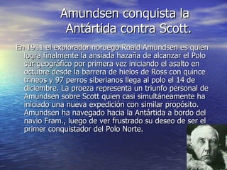 Amundsen conquista la
             Antártida contra Scott.
En 1911 el explorador noruego Roald Amundsen es quien
  logra finalmente la ansiada hazaña de alcanzar el Polo
  sur geográfico por primera vez iniciando el asalto en
  octubre desde la barrera de hielos de Ross con quince
  trineos y 97 perros siberianos llega al polo el 14 de
  diciembre. La proeza representa un triunfo personal de
  Amundsen sobre Scott quien casi simultáneamente ha
  iniciado una nueva expedición con similar propósito.
  Amundsen ha navegado hacia la Antártida a bordo del
  navio Fram., luego de ver frustrado su deseo de ser el
  primer conquistador del Polo Norte.
 